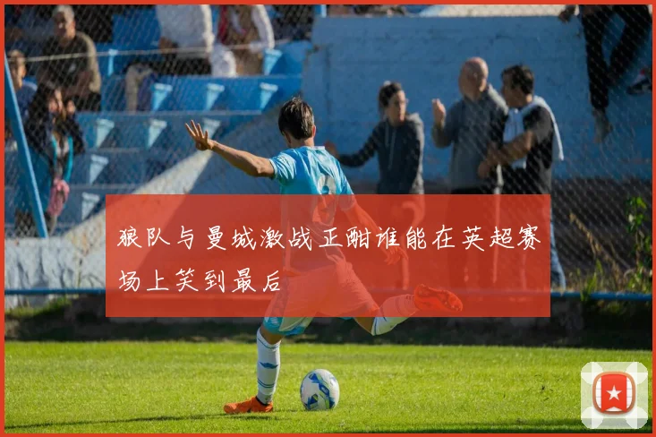狼队与曼城激战正酣谁能在英超赛场上笑到最后