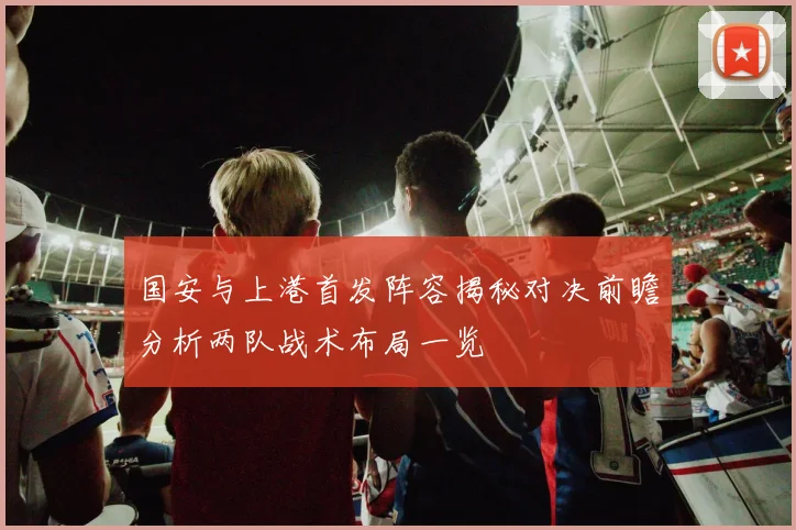 国安与上港首发阵容揭秘对决前瞻分析两队战术布局一览