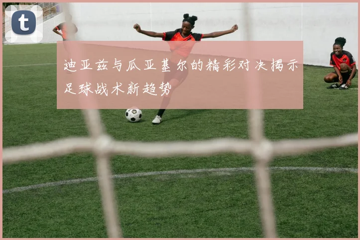 迪亚兹与瓜亚基尔的精彩对决揭示足球战术新趋势