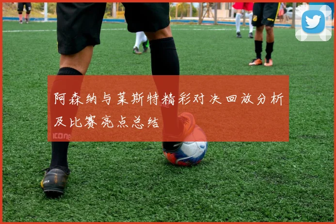 阿森纳与莱斯特精彩对决回放分析及比赛亮点总结