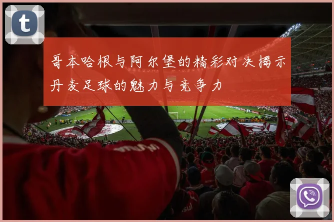 哥本哈根与阿尔堡的精彩对决揭示丹麦足球的魅力与竞争力