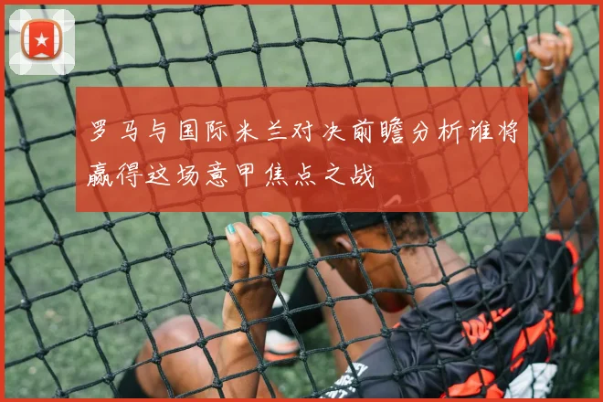 罗马与国际米兰对决前瞻分析谁将赢得这场意甲焦点之战