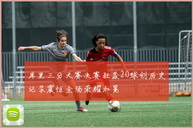 库里三分大赛决赛狂轰20球创历史记录震惊全场荣耀加冕