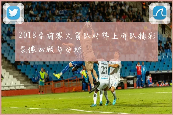 2018季前赛火箭队对阵上海队精彩录像回顾与分析