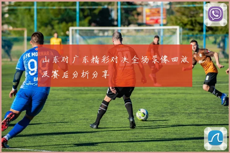 山东对广东精彩对决全场录像回放及赛后分析分享