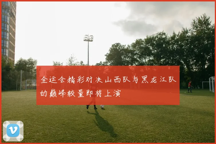 全运会精彩对决山西队与黑龙江队的巅峰较量即将上演