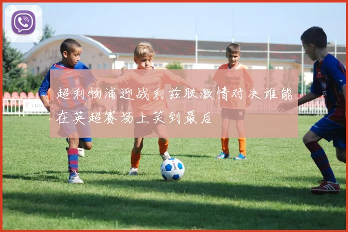 超利物浦迎战利兹联激情对决谁能在英超赛场上笑到最后