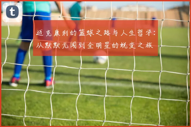 迈克康利的篮球之路与人生哲学：从默默无闻到全明星的蜕变之旅