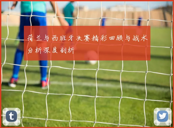 荷兰与西班牙决赛精彩回顾与战术分析深度剖析