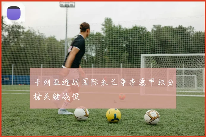 卡利亚迎战国际米兰争夺意甲积分榜关键战役