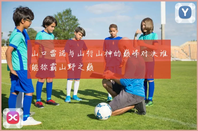 山口雷诺与山行山神的巅峰对决谁能称霸山野之巅